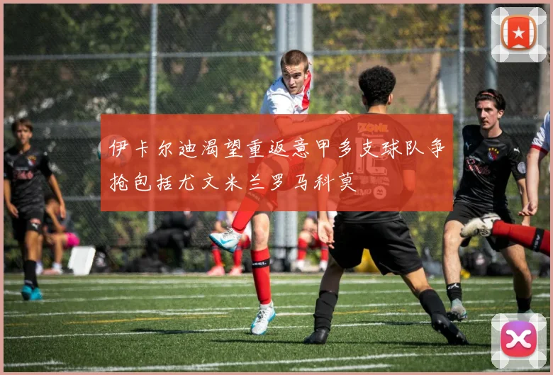 伊卡尔迪渴望重返意甲多支球队争抢包括尤文米兰罗马科莫