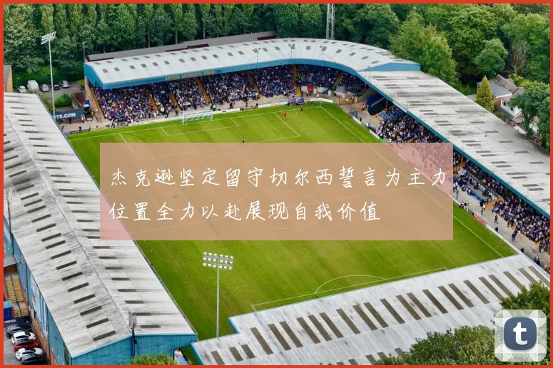 杰克逊坚定留守切尔西誓言为主力位置全力以赴展现自我价值