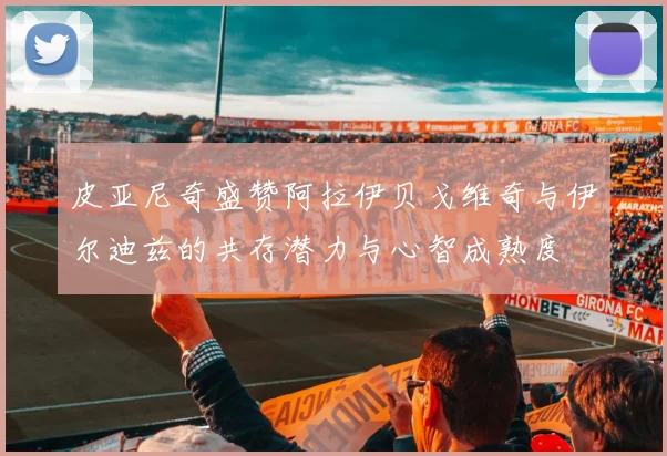 皮亚尼奇盛赞阿拉伊贝戈维奇与伊尔迪兹的共存潜力与心智成熟度