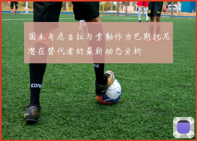 国米考虑吉拉与索勒作为巴斯托尼潜在替代者的最新动态分析
