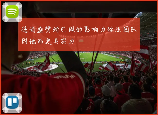 德尚盛赞姆巴佩的影响力称法国队因他而更具实力