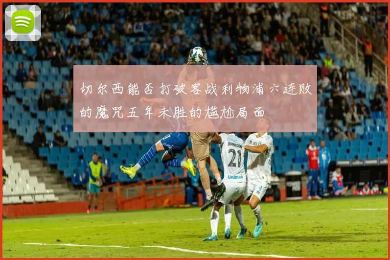切尔西能否打破客战利物浦六连败的魔咒五年未胜的尴尬局面