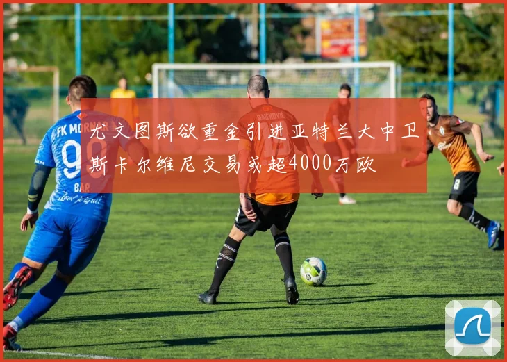 尤文图斯欲重金引进亚特兰大中卫斯卡尔维尼交易或超4000万欧