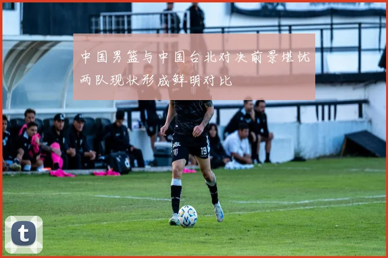 中国男篮与中国台北对决前景堪忧两队现状形成鲜明对比