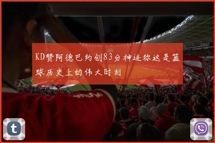 KD赞阿德巴约创83分神迹称这是篮球历史上的伟大时刻