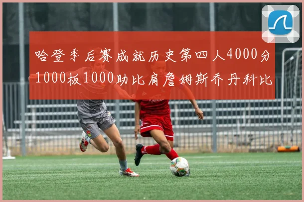 哈登季后赛成就历史第四人4000分1000板1000助比肩詹姆斯乔丹科比