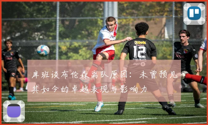 库班谈布伦森离队原因：未曾预见其如今的卓越表现与影响力