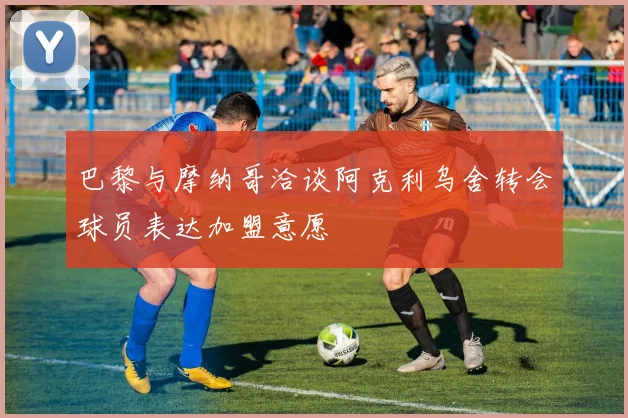 巴黎与摩纳哥洽谈阿克利乌舍转会球员表达加盟意愿