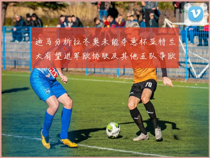 迪马分析拉齐奥未能夺意杯亚特兰大有望进军欧协联及其他五队争欧联资格