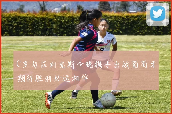 C罗与菲利克斯今晚携手出战葡萄牙期待胜利好运相伴