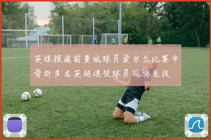 英媒报道前曼城球员爱尔兰比赛中骨折多名英超退役球员同场竞技