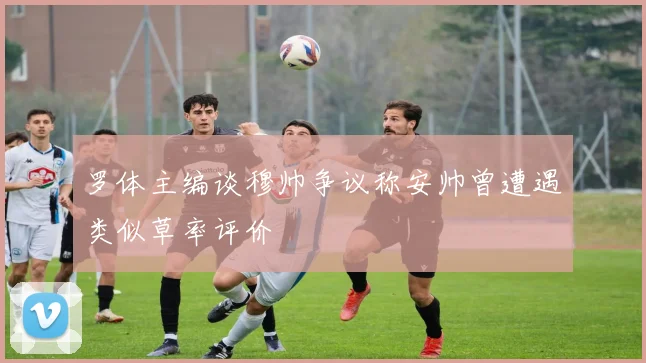 罗体主编谈穆帅争议称安帅曾遭遇类似草率评价