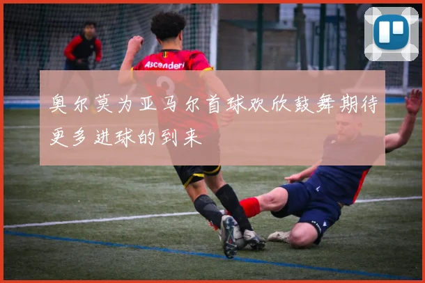 奥尔莫为亚马尔首球欢欣鼓舞期待更多进球的到来