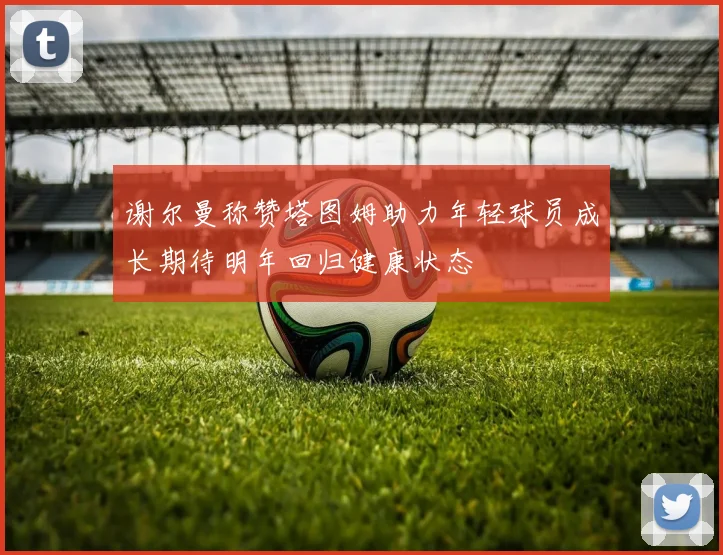谢尔曼称赞塔图姆助力年轻球员成长期待明年回归健康状态