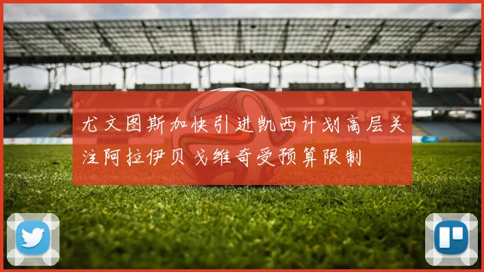 尤文图斯加快引进凯西计划高层关注阿拉伊贝戈维奇受预算限制
