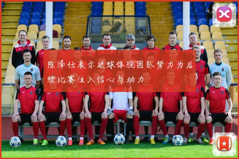陈泽仕表示进球体现团队努力为后续比赛注入信心与动力