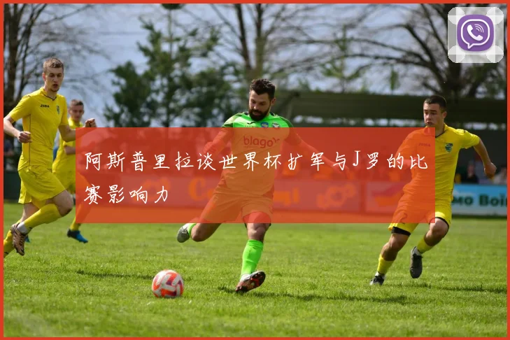 阿斯普里拉谈世界杯扩军与J罗的比赛影响力