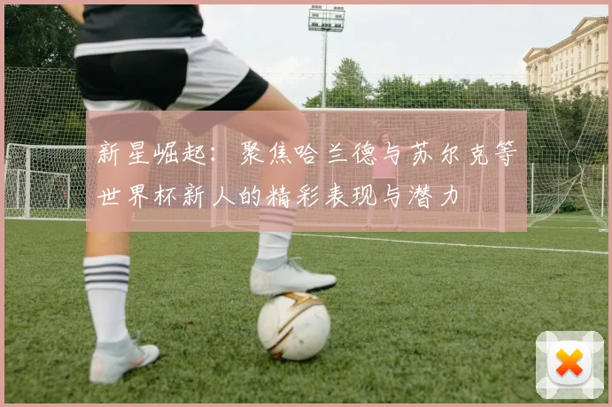 新星崛起：聚焦哈兰德与苏尔克等世界杯新人的精彩表现与潜力