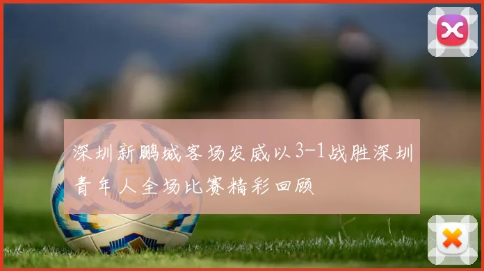 深圳新鹏城客场发威以3-1战胜深圳青年人全场比赛精彩回顾