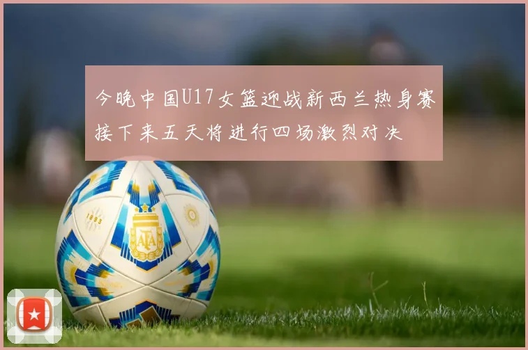 今晚中国U17女篮迎战新西兰热身赛接下来五天将进行四场激烈对决