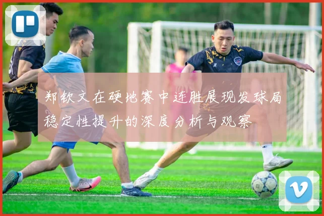 郑钦文在硬地赛中连胜展现发球局稳定性提升的深度分析与观察