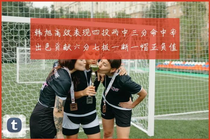 韩旭高效表现四投两中三分命中率出色贡献六分七板一断一帽正负值提升至四